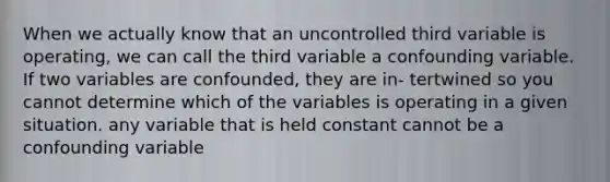 When we actually know that an uncontrolled third variable is operating, we can call the third variable a confounding variable. If two variables are confounded, they are in- tertwined so you cannot determine which of the variables is operating in a given situation. any variable that is held constant cannot be a confounding variable