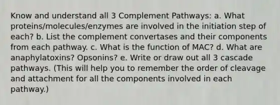 Know and understand all 3 Complement Pathways: a. What proteins/molecules/enzymes are involved in the initiation step of each? b. List the complement convertases and their components from each pathway. c. What is the function of MAC? d. What are anaphylatoxins? Opsonins? e. Write or draw out all 3 cascade pathways. (This will help you to remember the order of cleavage and attachment for all the components involved in each pathway.)