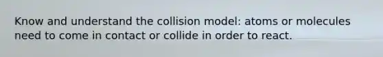 Know and understand the collision model: atoms or molecules need to come in contact or collide in order to react.