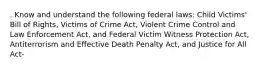 . Know and understand the following federal laws: Child Victims' Bill of Rights, Victims of Crime Act, Violent Crime Control and Law Enforcement Act, and Federal Victim Witness Protection Act, Antiterrorism and Effective Death Penalty Act, and Justice for All Act-