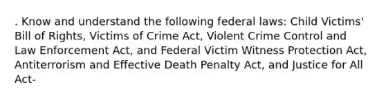 . Know and understand the following federal laws: Child Victims' Bill of Rights, Victims of Crime Act, Violent Crime Control and Law Enforcement Act, and Federal Victim Witness Protection Act, Antiterrorism and Effective Death Penalty Act, and Justice for All Act-