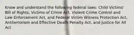 Know and understand the following federal laws: Child Victims' Bill of Rights, Victims of Crime Act, Violent Crime Control and Law Enforcement Act, and Federal Victim Witness Protection Act, Antiterrorism and Effective Death Penalty Act, and Justice for All Act