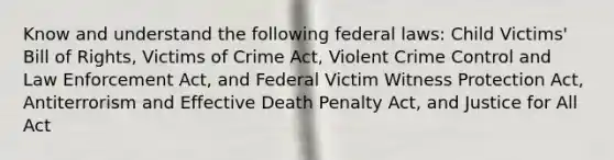 Know and understand the following federal laws: Child Victims' Bill of Rights, Victims of Crime Act, Violent Crime Control and Law Enforcement Act, and Federal Victim Witness Protection Act, Antiterrorism and Effective Death Penalty Act, and Justice for All Act