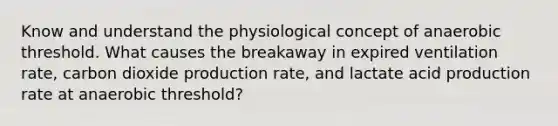 Know and understand the physiological concept of anaerobic threshold. What causes the breakaway in expired ventilation rate, carbon dioxide production rate, and lactate acid production rate at anaerobic threshold?