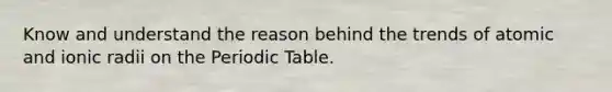 Know and understand the reason behind the trends of atomic and ionic radii on the Periodic Table.