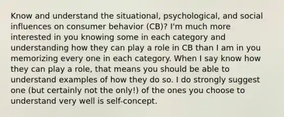 Know and understand the situational, psychological, and social influences on consumer behavior (CB)? I'm much more interested in you knowing some in each category and understanding how they can play a role in CB than I am in you memorizing every one in each category. When I say know how they can play a role, that means you should be able to understand examples of how they do so. I do strongly suggest one (but certainly not the only!) of the ones you choose to understand very well is self-concept.