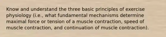 Know and understand the three basic principles of exercise physiology (i.e., what fundamental mechanisms determine maximal force or tension of a muscle contraction, speed of muscle contraction, and continuation of muscle contraction).