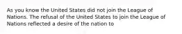 As you know the United States did not join the League of Nations. The refusal of the United States to join the League of Nations reflected a desire of the nation to