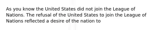 As you know the United States did not join the League of Nations. The refusal of the United States to join the League of Nations reflected a desire of the nation to