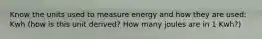 Know the units used to measure energy and how they are used: Kwh (how is this unit derived? How many joules are in 1 Kwh?)