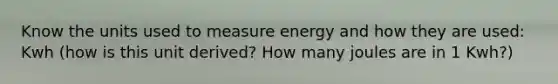 Know the units used to measure energy and how they are used: Kwh (how is this unit derived? How many joules are in 1 Kwh?)