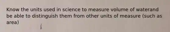 Know the units used in science to measure volume of waterand be able to distinguish them from other units of measure (such as area)