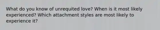 What do you know of unrequited love? When is it most likely experienced? Which attachment styles are most likely to experience it?