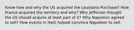 Know how and why the US acquired the Louisiana Purchase? How France acquired the territory and why? Why Jefferson thought the US should acquire at least part of it? Why Napoleon agreed to sell? How events in Haiti helped convince Napoleon to sell.