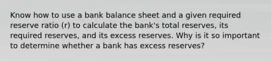 Know how to use a bank balance sheet and a given required reserve ratio (r) to calculate the bank's total reserves, its required reserves, and its excess reserves. Why is it so important to determine whether a bank has excess reserves?