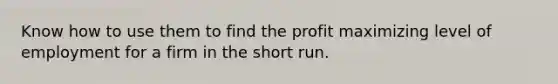 Know how to use them to find the profit maximizing level of employment for a firm in the short run.