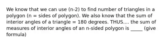 We know that we can use (n-2) to find number of triangles in a polygon (n = sides of polygon). We also know that the sum of interior angles of a triangle = 180 degrees. THUS.... the sum of measures of interior angles of an n-sided polygon is _____ (give formula)