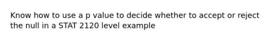 Know how to use a p value to decide whether to accept or reject the null in a STAT 2120 level example