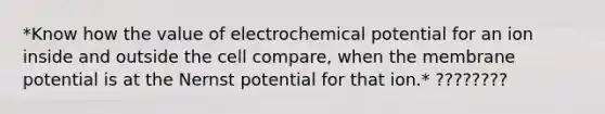 *Know how the value of electrochemical potential for an ion inside and outside the cell compare, when the membrane potential is at the Nernst potential for that ion.* ????????