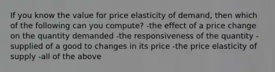 If you know the value for price elasticity of demand, then which of the following can you compute? -the effect of a price change on the quantity demanded -the responsiveness of the quantity -supplied of a good to changes in its price -the price elasticity of supply -all of the above