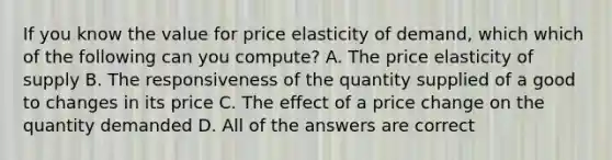 If you know the value for price elasticity of demand, which which of the following can you compute? A. The price elasticity of supply B. The responsiveness of the quantity supplied of a good to changes in its price C. The effect of a price change on the quantity demanded D. All of the answers are correct