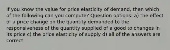 If you know the value for price elasticity of demand, then which of the following can you compute? Question options: a) the effect of a price change on the quantity demanded b) the responsiveness of the quantity supplied of a good to changes in its price c) the price elasticity of supply d) all of the answers are correct