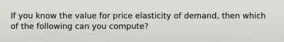 If you know the value for price elasticity of demand, then which of the following can you compute?