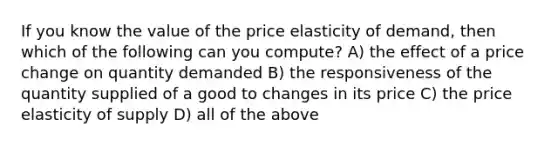 If you know the value of the price elasticity of demand, then which of the following can you compute? A) the effect of a price change on quantity demanded B) the responsiveness of the quantity supplied of a good to changes in its price C) the price elasticity of supply D) all of the above