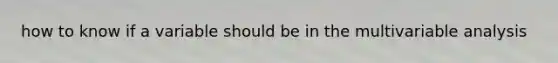 how to know if a variable should be in the multivariable analysis