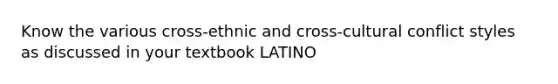 Know the various cross-ethnic and cross-cultural conflict styles as discussed in your textbook LATINO