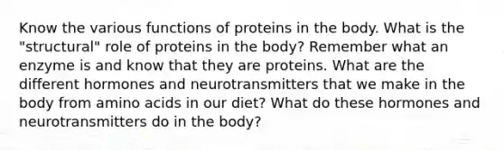 Know the various functions of proteins in the body. What is the "structural" role of proteins in the body? Remember what an enzyme is and know that they are proteins. What are the different hormones and neurotransmitters that we make in the body from amino acids in our diet? What do these hormones and neurotransmitters do in the body?