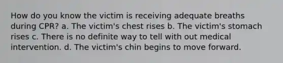 How do you know the victim is receiving adequate breaths during CPR? a. The victim's chest rises b. The victim's stomach rises c. There is no definite way to tell with out medical intervention. d. The victim's chin begins to move forward.