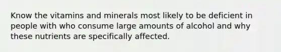 Know the vitamins and minerals most likely to be deficient in people with who consume large amounts of alcohol and why these nutrients are specifically affected.