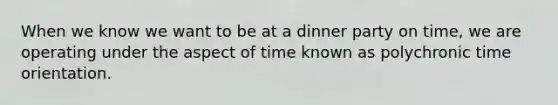 When we know we want to be at a dinner party on time, we are operating under the aspect of time known as polychronic time orientation.