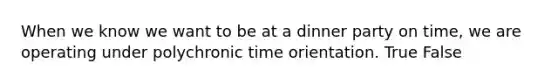 When we know we want to be at a dinner party on time, we are operating under polychronic time orientation. True False