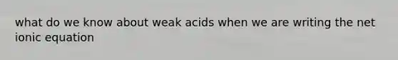 what do we know about weak acids when we are writing the net ionic equation