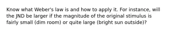 Know what Weber's law is and how to apply it. For instance, will the JND be larger if the magnitude of the original stimulus is fairly small (dim room) or quite large (bright sun outside)?