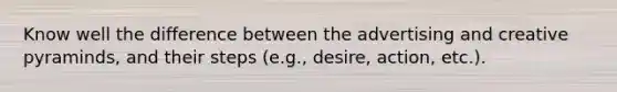 Know well the difference between the advertising and creative pyraminds, and their steps (e.g., desire, action, etc.).
