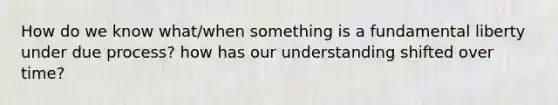 How do we know what/when something is a fundamental liberty under due process? how has our understanding shifted over time?