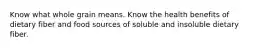 Know what whole grain means. Know the health benefits of dietary fiber and food sources of soluble and insoluble dietary fiber.