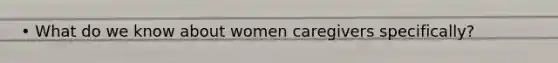 • What do we know about women caregivers specifically?