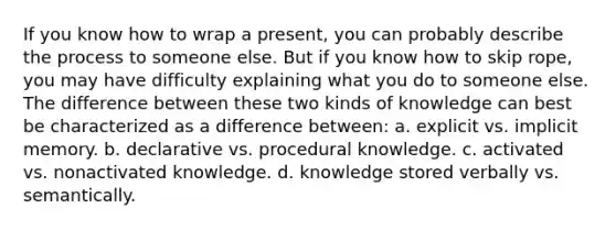 If you know how to wrap a present, you can probably describe the process to someone else. But if you know how to skip rope, you may have difficulty explaining what you do to someone else. The difference between these two kinds of knowledge can best be characterized as a difference between: a. explicit vs. implicit memory. b. declarative vs. procedural knowledge. c. activated vs. nonactivated knowledge. d. knowledge stored verbally vs. semantically.