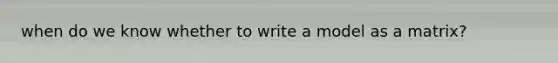 when do we know whether to write a model as a matrix?