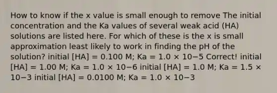 How to know if the x value is small enough to remove The initial concentration and the Ka values of several weak acid (HA) solutions are listed here. For which of these is the x is small approximation least likely to work in finding the pH of the solution? initial [HA] = 0.100 M; Ka = 1.0 × 10−5 Correct! initial [HA] = 1.00 M; Ka = 1.0 × 10−6 initial [HA] = 1.0 M; Ka = 1.5 × 10−3 initial [HA] = 0.0100 M; Ka = 1.0 × 10−3