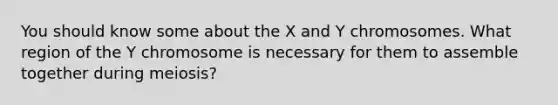 You should know some about the X and Y chromosomes. What region of the Y chromosome is necessary for them to assemble together during meiosis?