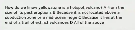 How do we know yellowstone is a hotspot volcano? A From the size of its past eruptions B Because it is not located above a subduction zone or a mid-ocean ridge C Because it lies at the end of a trail of extinct volcanoes D All of the above