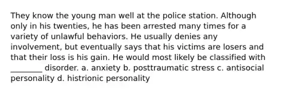 They know the young man well at the police station. Although only in his twenties, he has been arrested many times for a variety of unlawful behaviors. He usually denies any involvement, but eventually says that his victims are losers and that their loss is his gain. He would most likely be classified with ________ disorder. a. anxiety b. posttraumatic stress c. antisocial personality d. histrionic personality