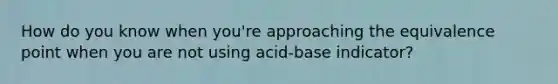 How do you know when you're approaching the equivalence point when you are not using acid-base indicator?