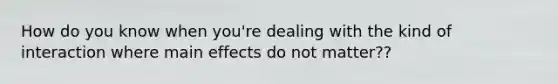 How do you know when you're dealing with the kind of interaction where main effects do not matter??