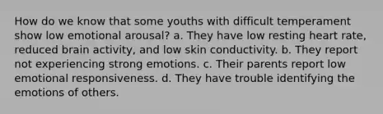 How do we know that some youths with difficult temperament show low emotional arousal? a. They have low resting heart rate, reduced brain activity, and low skin conductivity. b. They report not experiencing strong emotions. c. Their parents report low emotional responsiveness. d. They have trouble identifying the emotions of others.